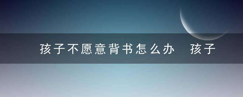 孩子不愿意背书怎么办 孩子不愿意背书如何引导